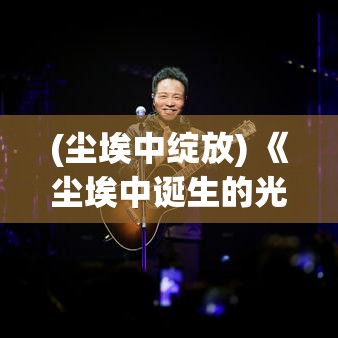 (尘埃中绽放) 《尘埃中诞生的光芒：探索无尽荣耀之路的挑战与超越》——激励一代人迈向辉煌的传奇故事