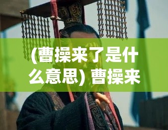 (曹操来了是什么意思) 曹操来了：战略谋划与英勇疆场，一场历史的穿越与重现