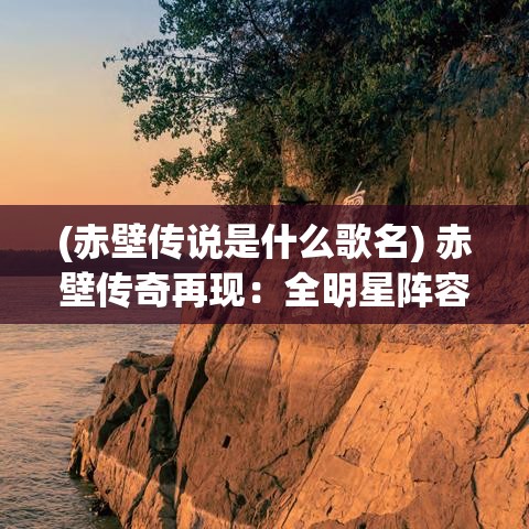 (赤壁传说是什么歌名) 赤壁传奇再现：全明星阵容引领古战场巅峰对决，谁将主宰三国风云！