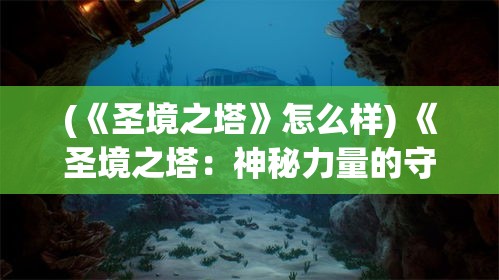 (《圣境之塔》怎么样) 《圣境之塔：神秘力量的守护与探索》——揭开历史遗迹的神秘面纱，守护古老的智慧与力量。