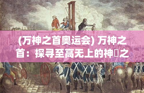 (万神之首奥运会) 万神之首：探寻至高无上的神祇之王，深度解析其恒古统治的历史与影响