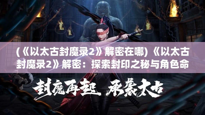 (《以太古封魔录2》解密在哪) 《以太古封魔录2》解密：探索封印之秘与角色命运, 揭开古老神秘的层层谜团！